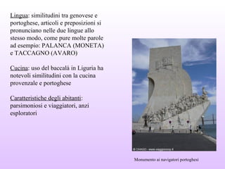 Lingua: similitudini tra genovese e
portoghese, articoli e preposizioni si
pronunciano nelle due lingue allo
stesso modo, come pure molte parole
ad esempio: PALANCA (MONETA)
e TACCAGNO (AVARO)
Cucina: uso del baccalà in Liguria ha
notevoli similitudini con la cucina
provenzale e portoghese
Caratteristiche degli abitanti:
parsimoniosi e viaggiatori, anzi
esploratori
Monumento ai navigatori portoghesi
 