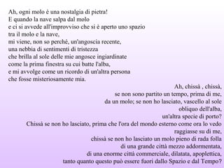 Ah, ogni molo è una nostalgia di pietra!
E quando la nave salpa dal molo
e ci si avvede all'improvviso che si è aperto uno spazio
tra il molo e la nave,
mi viene, non so perché, un'angoscia recente,
una nebbia di sentimenti di tristezza
che brilla al sole delle mie angosce ingiardinate
come la prima finestra su cui batte l'alba,
e mi avvolge come un ricordo di un'altra persona
che fosse misteriosamente mia.
Ah, chissà , chissà,
se non sono partito un tempo, prima di me,
da un molo; se non ho lasciato, vascello al sole
obliquo dell'alba,
un'altra specie di porto?
Chissà se non ho lasciato, prima che l'ora del mondo esterno come ora lo vedo
raggiasse su di me,
chissà se non ho lasciato un molo pieno di rada folla
di una grande città mezzo addormentata,
di una enorme città commerciale, dilatata, apoplettica,
tanto quanto questo può essere fuori dallo Spazio e dal Tempo?
 