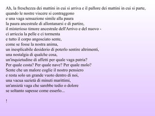 Ah, la freschezza dei mattini in cui si arriva e il pallore dei mattini in cui si parte,
quando le nostre viscere si contraggono
e una vaga sensazione simile alla paura
la paura ancestrale di allontanarsi e di partire,
il misterioso timore ancestrale dell'Arrivo e del nuovo -
ci arriccia la pelle e ci tormenta
e tutto il corpo angosciato sente,
come se fosse la nostra anima,
un inesplicabile desiderio di poterlo sentire altrimenti,
una nostalgia di qualche cosa,
un'inquietudine di affetti per quale vaga patria?
Per quale costa? Per quale nave? Per quale molo?
Sente che un malore coglie il nostro pensiero
e resta solo un grande vuoto dentro di noi,
una vacua sazietà di minuti marittimi,
un'ansietà vaga che sarebbe tedio o dolore
se soltanto sapesse come esserlo...
!
 