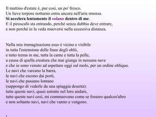 Il mattino d'estate è, pur così, un po' fresco.
Un lieve torpore notturno entra ancora nell'aria smossa.
Si accelera lentamente il volano dentro di me.
E il piroscafo sta entrando, perché senza dubbio deve entrare,
e non perché io la veda muoversi nella eccessiva distanza.
Nella mia immaginazione esso è vicino e visibile
in tutta l'estensione delle linee degli oblò,
e tutto trema in me, tutta la carne e tutta la pelle,
a causa di quella creatura che mai giunge in nessuna nave
e che io sono venuto ad aspettare oggi sul molo, per un ordine obliquo.
Le navi che varcano la barra,
le navi che escono dai porti,
le navi che passano lontano
(suppongo di vederle da una spiaggia deserta):
tutte queste navi, quasi astratte nel loro andare,
tutte queste navi così, mi commuovono come se fossero qualcos'altro
e non soltanto navi, navi che vanno e vengono.
 