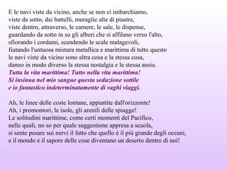 E le navi viste da vicino, anche se non ci imbarchiamo,
viste da sotto, dai battelli, muraglie alte di piastre,
viste dentro, attraverso, le camere, le sale, le dispense,
guardando da sotto in su gli alberi che si affilano verso l'alto,
sfiorando i cordami, scendendo le scale malagevoli,
fiutando l'untuosa mistura metallica e marittima di tutto questo
le navi viste da vicino sono altra cosa e la stessa cosa,
danno in modo diverso la stessa nostalgia e la stessa ansia.
Tutta la vita marittima! Tutto nella vita marittima!
Si insinua nel mio sangue questa seduzione sottile
e io fantastico indeterminatamente di vaghi viaggi.
Ah, le linee delle coste lontane, appiattite dall'orizzonte!
Ah, i promontori, le isole, gli arenili delle spiagge!
Le solitudini marittime, come certi momenti del Pacifico,
nelle quali, no so per quale suggestione appresa a scuola,
si sente pesare sui nervi il fatto che quello è il più grande degli oceani,
e il mondo e il sapore delle cose diventano un deserto dentro di noi!
 