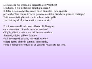 L'estensione più umana,più screziata, dell'Atlantico!
L'Indiano, il più misterioso di tutti gli oceani!
Il dolce e classico Mediterraneo privo di misteri, fatto apposta
per sciabordare contro terrazze guardate da statue bianche in giardini contingui!
Tutti i mari, tutti gli stretti, tutte le baie, tutti i golfi,
vorrei stringerli al petto, sentirli bene e morire!
E voi, cose navali, miei vecchi balocchi di sogno,
componete fuori di me la mia vita interiore!
Chiglie, alberi e vele, ruote del timone, cordami,
fumaioli, eliche, gabbie, fiamme,
cavi, boccaporti, caldaie, collettori, valvole,
cadete dentro di me in cumulo, in mucchio,
come il contenuto confuso di un cassetto rovesciato per terra!
 