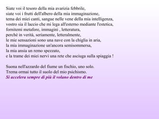 Siate voi il tesoro della mia avarizia febbrile,
siate voi i frutti dell'albero della mia immaginazione,
tema dei miei canti, sangue nelle vene della mia intelligenza,
vostro sia il laccio che mi lega all'esterno mediante l'estetica,
fornitemi metafore, immagini , letteratura,
perché in verità, seriamente, letteralmente,
le mie sensazioni sono una nave con la chiglia in aria,
la mia immaginazione un'ancora semisommersa,
la mia ansia un remo spezzato,
e la trame dei miei nervi una rete che asciuga sulla spiaggia !
Suona nell'azzardo del fiume un fischio, uno solo.
Trema ormai tutto il suolo del mio psichismo.
Si accelera sempre di più il volano dentro di me
 
