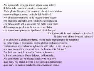 Ah, i piroscafi, i viaggi, il non sapere dove si trovi
il Taldeitali, marittimo, nostro conoscente!
Ah la gloria di sapere che un uomo che ci è stato vicino
è morto affogato presso un'isola del Pacifico!
Noi che siamo stati con lui lo racconteremo in giro
con legittimo orgoglio, con l'invisibile convinzione
che tutto questo abbia un senso più bello e più vasto
della semplice perdita della sua nave, del fatto
che sia colato a picco con i polmoni pieni d'acqua!
Ah, i piroscafi, le navi carboniere, i velieri!
Si fanno rari, ahimè i velieri sui mari!
E io, che amo la civiltà moderna, io che bacio mentalmente le macchine,
io, l'ingegnere, il civilizzato, quello che ha studiato all'estero,
vorrei ancora avere dinanzi agli occhi solo velieri e navi di legno,
non conoscere altra vita marittima che l'antica vita dei mari!
Perché i mari antichi sono l a Distanza Assoluta,
la Pura Lontananza, libera dal peso dell'Attuale...
Ah, come tutto qui mi ricorda quella vita migliore,
quei mari, più grandi perché si navigava più lentamente,
quei mari, misteriosi perché li conoscevamo di meno.
 