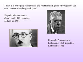 Il mare è la principale caratteristica che rende simili Liguria e Portogallo e del
mare hanno scritto due grandi poeti:
Eugenio Montale nato a
Genova nel 1896 e morto a
Milano nel 1981
Fernando Pessoa nato a
Lisbona nel 1896 e morto a
Lisbona nel 1935
 