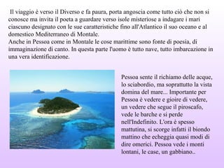 Il viaggio è verso il Diverso e fa paura, porta angoscia come tutto ciò che non si
conosce ma invita il poeta a guardare verso isole misteriose a indagare i mari
ciascuno designato con le sue caratteristiche fino all'Atlantico il suo oceano e al
domestico Mediterraneo di Montale.
Anche in Pessoa come in Montale le cose marittime sono fonte di poesia, di
immaginazione di canto. In questa parte l'uomo è tutto nave, tutto imbarcazione in
una vera identificazione.
Pessoa sente il richiamo delle acque,
lo sciabordio, ma soprattutto la vista
domina del mare... Importante per
Pessoa è vedere e gioire di vedere,
un vedere che segue il piroscafo,
vede le barche e si perde
nell'Indefinito. L'ora è spesso
mattutina, si scorge infatti il biondo
mattino che echeggia quasi modi di
dire omerici. Pessoa vede i monti
lontani, le case, un gabbiano..
 