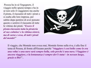 Pessoa ha in sé l'ingegnere, il
viaggio nello spazio-tempo e ha in
sé non solo il viaggiatore ma anche
il pirata, il riassunto di tutti i pirati e
si esalta alle loro imprese, per
subito dopo pentirsi di aver pensato
questo e sentirsi il riassunto di tutte
le vittime dei pirati. “Essere il
pirata-riassunto tutta la pirateria
al suo culmine/ e la vittima-sintesi,
ma di carne e ossa, di tutti i pirati
del mondo!”
Il viaggio, che Montale non evoca mai, Montale fermo sulla riva, è alla fine il
tema di Pessoa, di fronte all'Oceano perché ”viaggiare è così bello come lo era
una volta/ e una nave sarà sempre bella, solo perché è una nave./ Viaggiare è
ancora viaggiare, e la lontananza è sempre dov'è stata/ - in nessun luogo,
grazie a Dio!”..
 