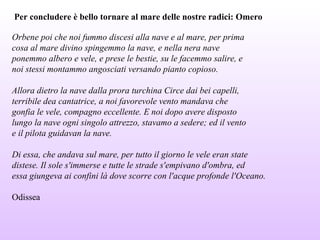 Per concludere è bello tornare al mare delle nostre radici: Omero
Orbene poi che noi fummo discesi alla nave e al mare, per prima
cosa al mare divino spingemmo la nave, e nella nera nave
ponemmo albero e vele, e prese le bestie, su le facemmo salire, e
noi stessi montammo angosciati versando pianto copioso.
Allora dietro la nave dalla prora turchina Circe dai bei capelli,
terribile dea cantatrice, a noi favorevole vento mandava che
gonfia le vele, compagno eccellente. E noi dopo avere disposto
lungo la nave ogni singolo attrezzo, stavamo a sedere; ed il vento
e il pilota guidavan la nave.
Di essa, che andava sul mare, per tutto il giorno le vele eran state
distese. Il sole s'immerse e tutte le strade s'empivano d'ombra, ed
essa giungeva ai confini là dove scorre con l'acque profonde l'Oceano.
Odissea
 