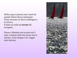 Molta acqua è passata sotto i ponti da
quando Omero faceva immergere
Ulisse nel mare, lo faceva naufragare e
lo salvava.
Il mare era reale era toccato dal
navigante...
Pessoa e Montale non toccano mai il
mare e almeno nelle loro poesie mai lo
solcano, il loro dunque è un viaggio
tutto interiore.
 