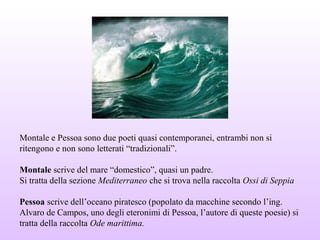 Montale e Pessoa sono due poeti quasi contemporanei, entrambi non si
ritengono e non sono letterati “tradizionali”.
Montale scrive del mare “domestico”, quasi un padre.
Si tratta della sezione Mediterraneo che si trova nella raccolta Ossi di Seppia
Pessoa scrive dell’oceano piratesco (popolato da macchine secondo l’ing.
Alvaro de Campos, uno degli eteronimi di Pessoa, l’autore di queste poesie) si
tratta della raccolta Ode marittima.
 