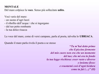 MONTALE
Del mare colpisce la voce. Senso più sollecitato udito.
Voci varie del mare:
- un suono d’agri lazzi
- il ribollio dell’acque / che si ingorgano
- dal tuo petto rombante
- la tua dolce risacca
La voce del mare, come di versi campane, parla al poeta, talvolta lo UBRIACA.
Quando il mare parla rivela il poeta a se stesso
“Tu m’hai detto primo
che il piccino fermento
del mio cuore non era che un momento
del tuo; che mi era in fondo
la tua legge rischiosa: esser vasto e diverso
e insieme fisso:
e svuotarmi così d’ogni lordura
come tu fai (…)” (II)
 
