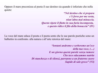 Oppure il mare preconizza al poeta il suo destino sia quando è infuriato che nella
quiete:
“Nel destino che si prepara
c’è forse per me sosta,
niun’altra mai minaccia.
Questo ripete il flutto in sua furia incomposta,
e questo ridice il filo della bonaccia” (IV)
La voce del mare educa il poeta e il poeta sente che le sue parole poetiche sono un
balbettio in confronto. alla natura e all’arte retorica del mare:
“lontani andremo e serberemo un’eco
della tua voce, (…)
E un giorno queste parole senza rumore
Che teco educammo nutrite
Di stanchezze e di silenzi, parranno a un fraterno cuore
Sapide di sale greco” (VI)
 