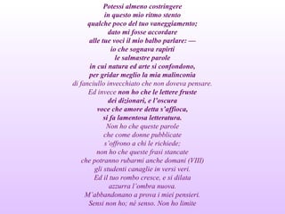 Potessi almeno costringere
in questo mio ritmo stento
qualche poco del tuo vaneggiamento;
dato mi fosse accordare
alle tue voci il mio balbo parlare: —
io che sognava rapirti
le salmastre parole
in cui natura ed arte si confondono,
per gridar meglio la mia malinconia
di fanciullo invecchiato che non doveva pensare.
Ed invece non ho che le lettere fruste
dei dizionari, e l’oscura
voce che amore detta s’affioca,
si fa lamentosa letteratura.
Non ho che queste parole
che come donne pubblicate
s’offrono a chi le richiede;
non ho che queste frasi stancate
che potranno rubarmi anche domani (VIII)
gli studenti canaglie in versi veri.
Ed il tuo rombo cresce, e si dilata
azzurra l’ombra nuova.
M’abbandonano a prova i miei pensieri.
Sensi non ho; né senso. Non ho limite
 