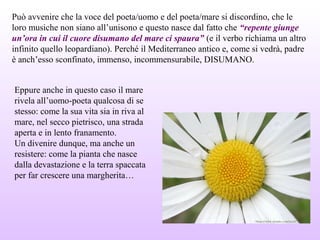 Può avvenire che la voce del poeta/uomo e del poeta/mare si discordino, che le
loro musiche non siano all’unisono e questo nasce dal fatto che “repente giunge
un’ora in cui il cuore disumano del mare ci spaura” (e il verbo richiama un altro
infinito quello leopardiano). Perché il Mediterraneo antico e, come si vedrà, padre
è anch’esso sconfinato, immenso, incommensurabile, DISUMANO.
Eppure anche in questo caso il mare
rivela all’uomo-poeta qualcosa di se
stesso: come la sua vita sia in riva al
mare, nel secco pietrisco, una strada
aperta e in lento franamento.
Un divenire dunque, ma anche un
resistere: come la pianta che nasce
dalla devastazione e la terra spaccata
per far crescere una margherita…
 