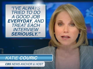 “I’VE ALWAYS
TRIED TO DO
A GOOD JOB
EVERYDAY, AND
TREAT EACH
INTERVIEW
SERIOUSLY.”
KATIE COURIC
CBS NEWS ANCHOR & HOST
 