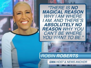 “THERE IS NO
MAGICAL REASON
WHY I AM WHERE
I AM. AND THERE’S
ABSOLUTELY NO
REASON WHY YOU
CAN’T BE WHERE
YOU WANT TO BE.”
ROBIN ROBERTS
GMA HOST & NEWS ANCHOR
 
