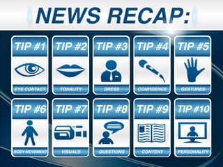 NEWS RECAP:
PERSONALITY
TIP #1
EYE CONTACT
TIP #2
TONALITY
TIP #6
BODY MOVEMENT
TIP #3
DRESS
TIP #4
CONFIDENCE
TIP #5
GESTURES
TIP #7
VISUALS
TIP #8
QUESTIONS
TIP #9
CONTENT
TIP #10
PERSONALITY
 