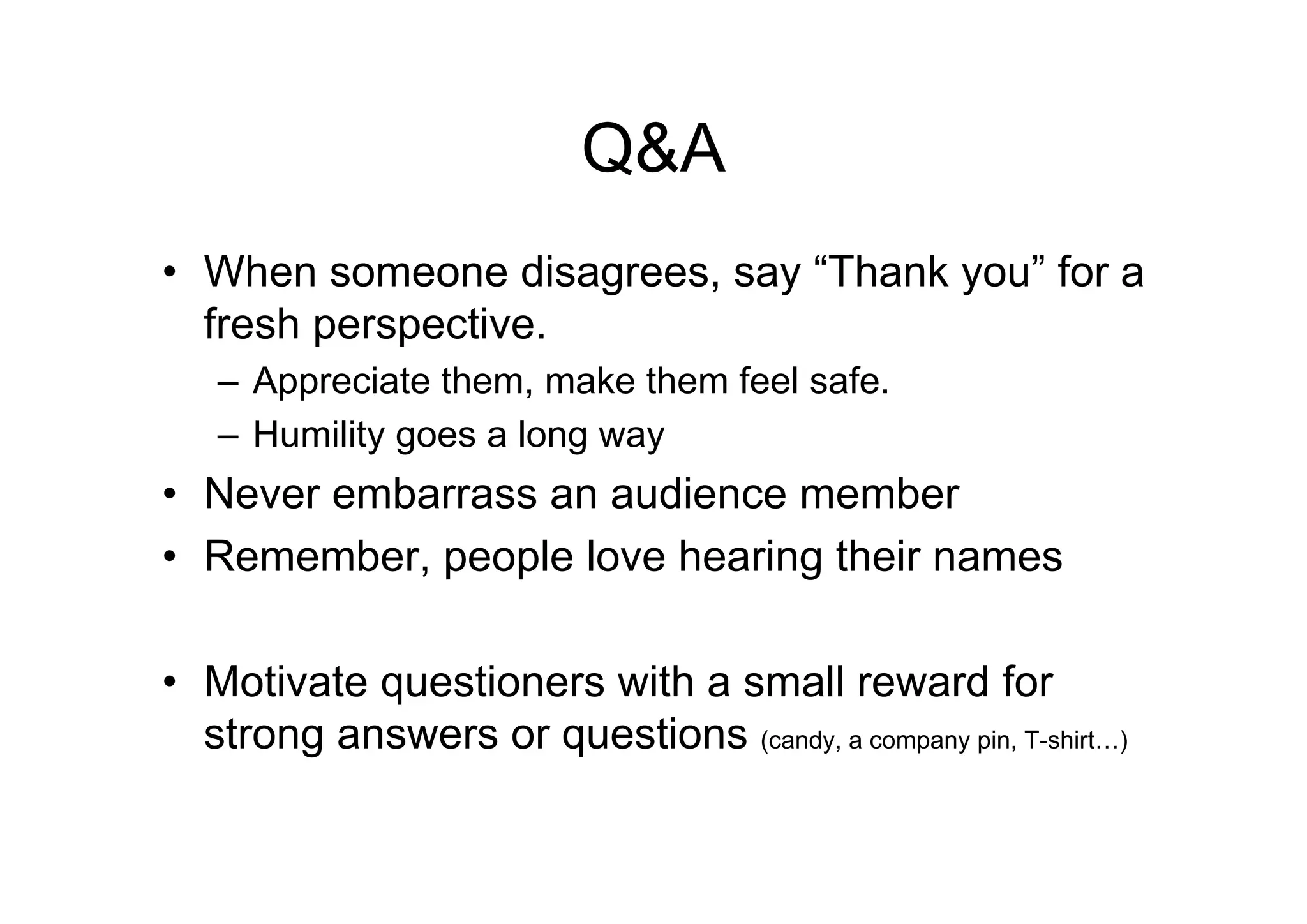 Q&A
• When someone disagrees, say “Thank you” for a
  fresh perspective.
   – Appreciate them, make them feel safe.
   – Humility goes a long way
• Never embarrass an audience member
• Remember, people love hearing their names

• Motivate questioners with a small reward for
  strong answers or questions (candy, a company pin, T-shirt…)
 