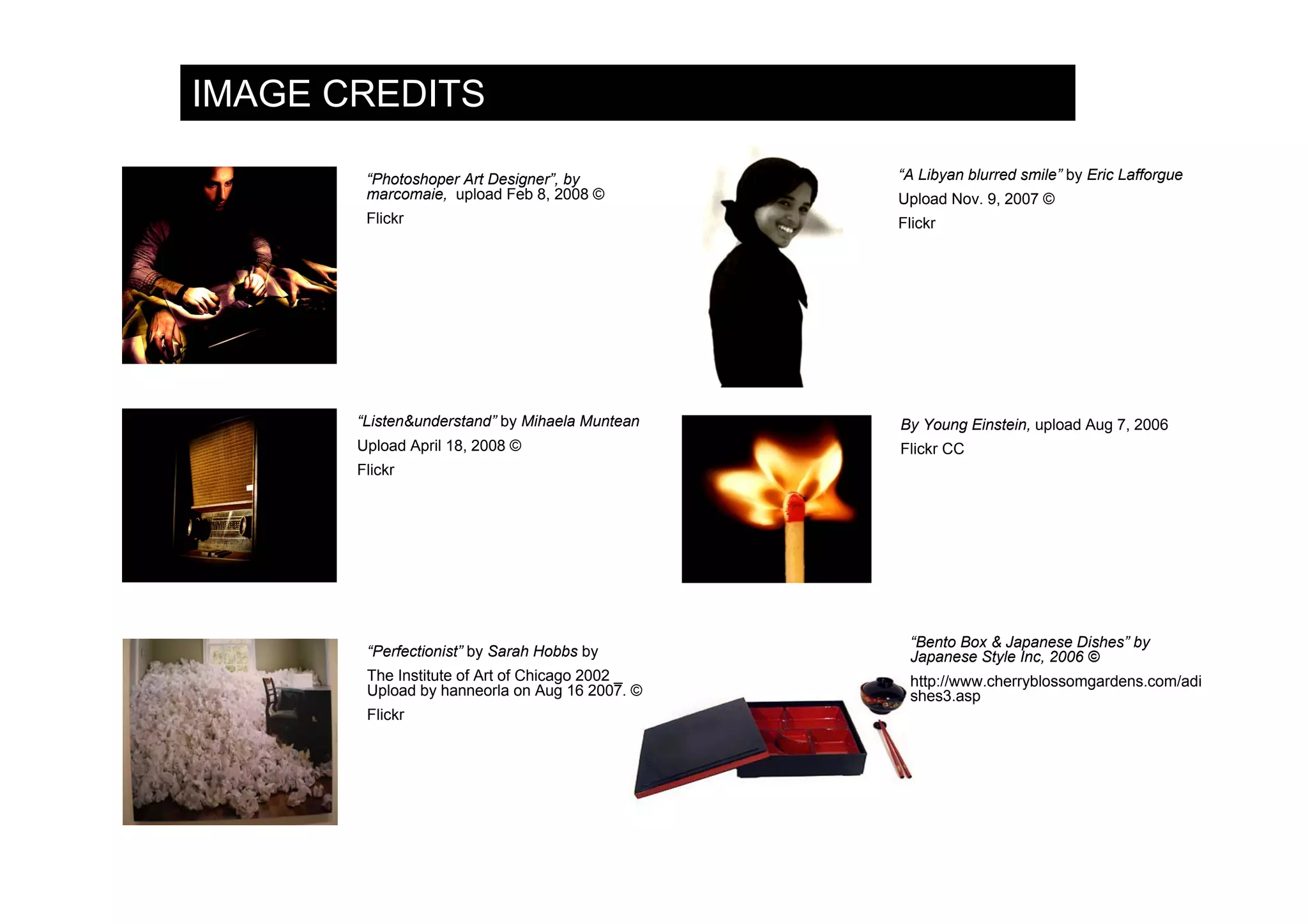 IMAGE CREDITS

        “Photoshoper Art Designer”, by           “A Libyan blurred smile” by Eric Lafforgue
        marcomaie, upload Feb 8, 2008 ©          Upload Nov. 9, 2007 ©
        Flickr                                   Flickr




       “Listen&understand” by Mihaela Muntean    By Young Einstein, upload Aug 7, 2006
       Upload April 18, 2008 ©                   Flickr CC
       Flickr




                                                  “Bento Box & Japanese Dishes” by
        “Perfectionist” by Sarah Hobbs by         Japanese Style Inc, 2006 ©
        The Institute of Art of Chicago 2002 _    http://www.cherryblossomgardens.com/adi
        Upload by hanneorla on Aug 16 2007. ©     shes3.asp
        Flickr
 