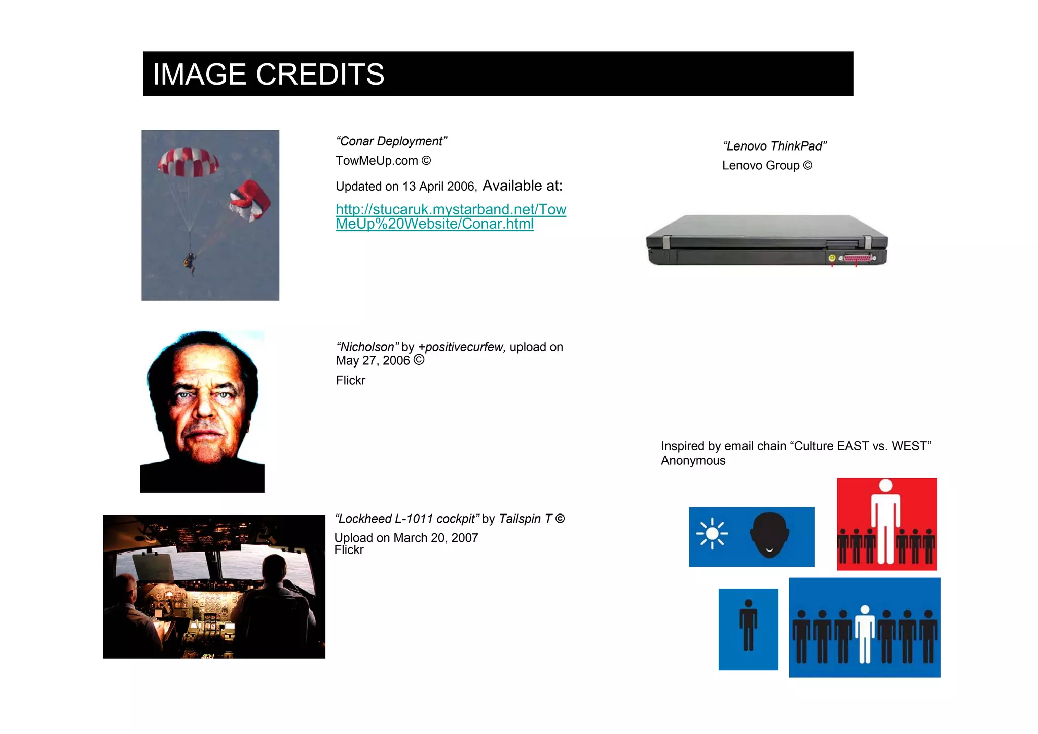 IMAGE CREDITS

          “Conar Deployment”                                    “Lenovo ThinkPad”
          TowMeUp.com ©                                         Lenovo Group ©
          Updated on 13 April 2006, Available at:
          http://stucaruk.mystarband.net/Tow
          MeUp%20Website/Conar.html




          “Nicholson” by +positivecurfew, upload on
          May 27, 2006 ©
          Flickr




                                                      Inspired by email chain “Culture EAST vs. WEST”
                                                      Anonymous



          “Lockheed L-1011 cockpit” by Tailspin T ©
          Upload on March 20, 2007
          Flickr
 