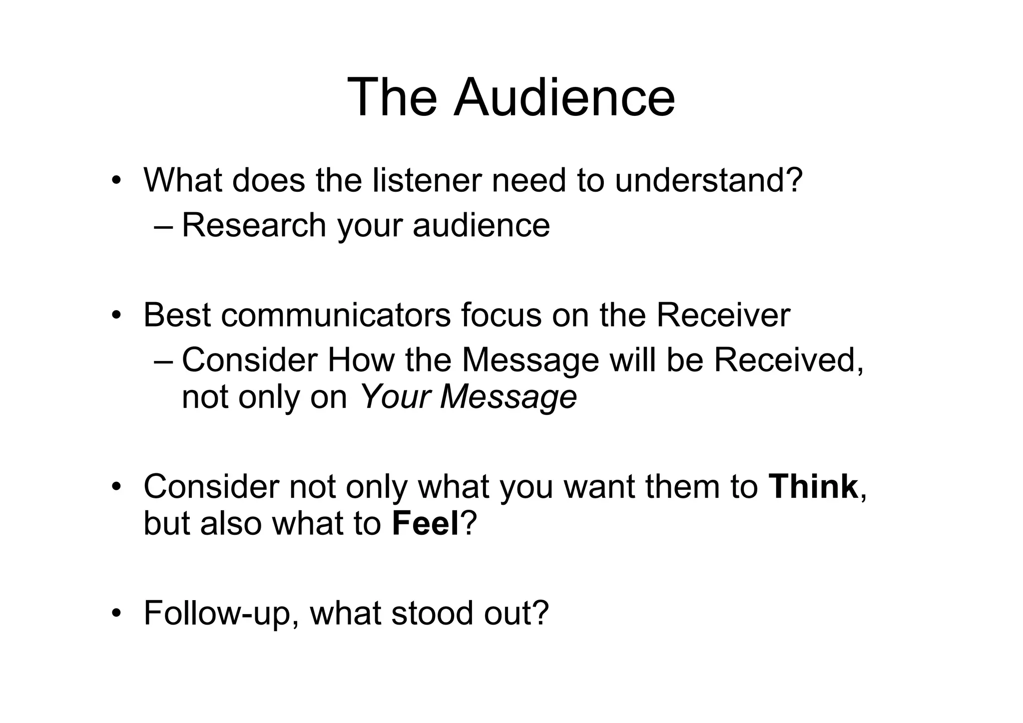 The Audience
• What does the listener need to understand?
  – Research your audience

• Best communicators focus on the Receiver
  – Consider How the Message will be Received,
    not only on Your Message

• Consider not only what you want them to Think,
  but also what to Feel?

• Follow-up, what stood out?
 