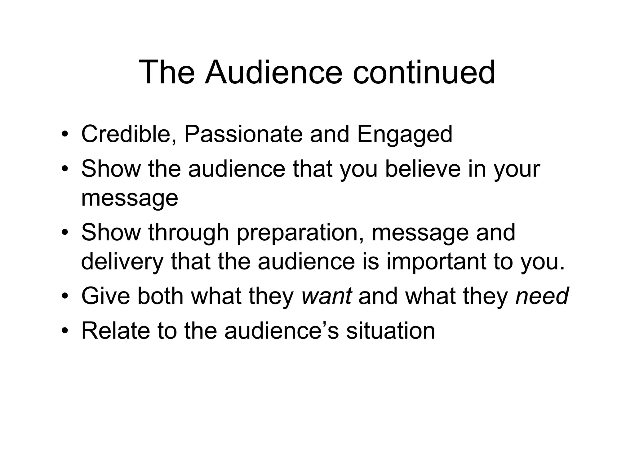 The Audience continued
• Credible, Passionate and Engaged
• Show the audience that you believe in your
  message
• Show through preparation, message and
  delivery that the audience is important to you.
• Give both what they want and what they need
• Relate to the audience’s situation
 