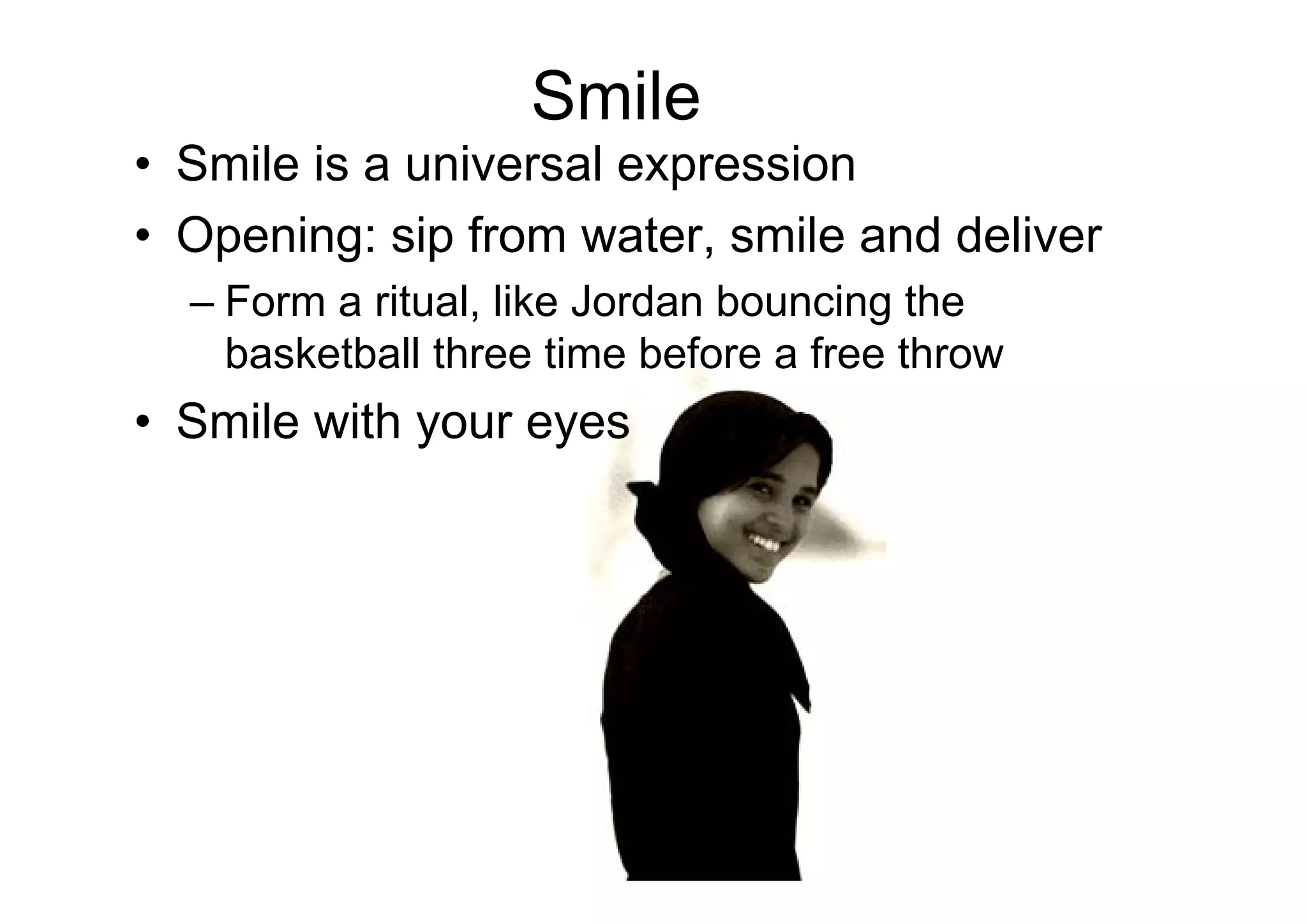 Smile
• Smile is a universal expression
• Opening: sip from water, smile and deliver
  – Form a ritual, like Jordan bouncing the
    basketball three time before a free throw
• Smile with your eyes
 