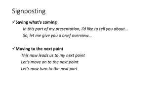 Signposting
Saying what’s coming
In this part of my presentation, I’d like to tell you about…
So, let me give you a brief overview…
Moving to the next point
This now leads us to my next point
Let’s move on to the next point
Let’s now turn to the next part
 