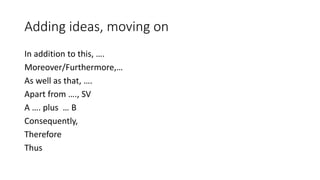 Adding ideas, moving on
In addition to this, ….
Moreover/Furthermore,…
As well as that, ….
Apart from …., SV
A …. plus … B
Consequently,
Therefore
Thus
 