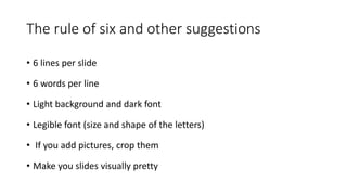 The rule of six and other suggestions
• 6 lines per slide
• 6 words per line
• Light background and dark font
• Legible font (size and shape of the letters)
• If you add pictures, crop them
• Make you slides visually pretty
 