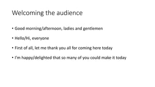 Welcoming the audience
• Good morning/afternoon, ladies and gentlemen
• Hello/Hi, everyone
• First of all, let me thank you all for coming here today
• I’m happy/delighted that so many of you could make it today
 