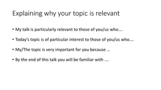 Explaining why your topic is relevant
• My talk is particularly relevant to those of you/us who….
• Today’s topic is of particular interest to those of you/us who….
• My/The topic is very important for you because …
• By the end of this talk you will be familiar with ….
 