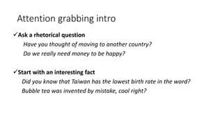 Attention grabbing intro
Ask a rhetorical question
Have you thought of moving to another country?
Do we really need money to be happy?
Start with an interesting fact
Did you know that Taiwan has the lowest birth rate in the word?
Bubble tea was invented by mistake, cool right?
 