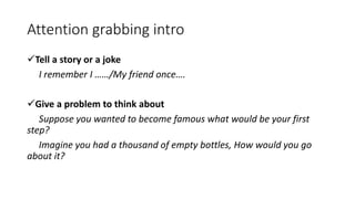 Attention grabbing intro
Tell a story or a joke
I remember I ……/My friend once….
Give a problem to think about
Suppose you wanted to become famous what would be your first
step?
Imagine you had a thousand of empty bottles, How would you go
about it?
 