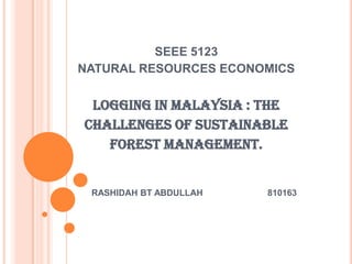 SEEE 5123
NATURAL RESOURCES ECONOMICS


 LOGGING IN MALAYSIA : THE
CHALLENGES OF SUSTAINABLE
   FOREST MANAGEMENT.


 RASHIDAH BT ABDULLAH   810163
 