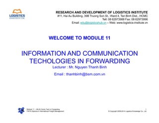 WELCOME TO MODULE 11
INFORMATION AND COMMUNICATION
TECHOLOGIES IN FORWARDING
RESEARCH AND DEVELOPMENT OF LOGISTICS INSTITUTE
#11, Hai Au Building, 39B Truong Son St., Ward 4, Tan Binh Dist., HCMC
Tell: 08 62973988 Fax: 08 62973996
Email: edu@logisticshub.vn – Web: www.logistics-institute.vn
Module 11 – Info & Comm Tech in Forwarding
FIATA Diploma in International Freight Management
1
© Copyright 2009-2014 Logistics Knowledge Co., Ltd
TECHOLOGIES IN FORWARDING
Lecturer : Mr. Nguyen Thanh Binh
Email : thanhbinh@bsm.com.vn
 