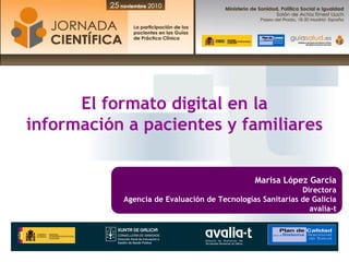 El formato digital en la
información a pacientes y familiares


                                              Marisa López Garcia
                                                           Directora
           Agencia de Evaluación de Tecnologías Sanitarias de Galicia
                                                             avalia-t
 
