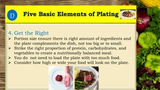 Five Basic Elements of Plating
1.1.
4. Get the Right
 Portion size ensure there is right amount of ingredients and
the plate complements the dish, not too big or to small.
 Strike the right proportion of protein, carbohydrates, and
vegetables to create a nutritionally balanced meal.
 You do not need to load the plate with too much food.
 Consider how high or wide your food will look on the plate.
D
 