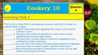 Cookery 10
a
Learning Task 5
Quarter
4
TRUE or FALSE. Write TRUE if the statement is correct and FALSE it is false in a
separate sheet of paper.
_________1. A plate of food looks most appealing when there is a low level of
contrast in colors.
_________2. Having an even number of elements on a dish is more visually
appealing than having an odd number.
_________3. Too many soft or crunchy foods on a plate are unappealing, but a
combination of both is delicious.
_________4. As a rule, half of the food on the plate should comprise of vegetables,
one fourth meat or another protein, and none fourth starch.
_________5. Keep standard serving sizes in mind and aim to serve just the right
amount of each part of the dish.
 