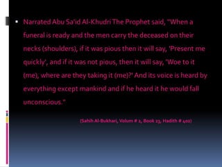  Narrated Abu Sa'id Al-Khudri The Prophet said, "When a
funeral is ready and the men carry the deceased on their
necks (shoulders), if it was pious then it will say, 'Present me
quickly', and if it was not pious, then it will say, 'Woe to it
(me), where are they taking it (me)?' And its voice is heard by
everything except mankind and if he heard it he would fall
unconscious."
(Sahih Al-Bukhari, Volum # 2, Book 23, Hadith # 402)