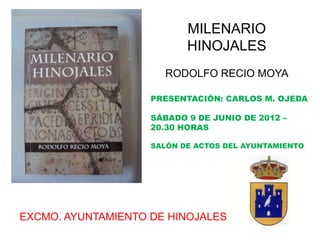 MILENARIO
                           HINOJALES
                      RODOLFO RECIO MOYA

                    PRESENTACIÓN: CARLOS M. OJEDA

                    SÁBADO 9 DE JUNIO DE 2012 –
                    20.30 HORAS

                    SALÓN DE ACTOS DEL AYUNTAMIENTO




EXCMO. AYUNTAMIENTO DE HINOJALES
 
