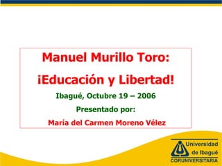 Manuel Murillo Toro:
¡Educación y Libertad!
Ibagué, Octubre 19 – 2006
Presentado por:
María del Carmen Moreno Vélez