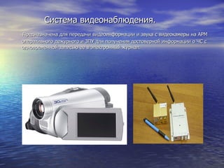 Система видеонаблюдения. Предназначена для передачи видеоинформации и звука с видеокамеры на АРМ оперативного дежурного и ЗПУ для получения достоверной информации о ЧС с  одновременной записью ее в электронный журнал.  