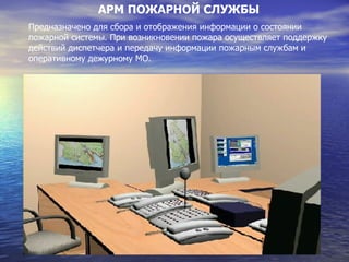 АРМ ПОЖАРНОЙ СЛУЖБЫ Предназначено для сбора и отображения информации о состоянии пожарной системы. При возникновении пожара осуществляет поддержку действий диспетчера и передачу информации пожарным службам и оперативному дежурному МО. 