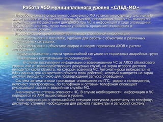 Работа АСО муниципального уровня «СЛЕД-МО»    На рабочем месте оперативного дежурного МО устанавливаются два дисплея. На одном дисплее отображается список объектов, попадающих в зону ЧС, выводятся рекомендации по действиям дежурного при ЧС и информация о ходе оповещения. Посредством системы меню можно управлять процессом оповещения в интерактивном режиме.    Второй дисплей предназначен для вывода справочной информации: карты местности в масштабе, удобном для работы с объектами в различных чрезвычайных ситуациях; карты местности с объектами аварии и следом поражения АХОВ с учетом метеоданных; видеоизображение с места чрезвычайной ситуации от подвижных аварийных групп  оснащенных портативными видеокамерами;     В случае поступления информации о возникновении ЧС от АЛСО объектового уровня или от взаимодействующих дежурных служб, на экран второго дисплея выводится карта объекта, на котором возникла ЧС. Автоматически выбирается из базы данных для конкретного объекта план действий, который выводится на экран дисплея.Выводится окно для подтверждения запуска оповещения.    Система автоматически производит оповещение по ГГС,  радио и телевидению, включает электросирены, по телефонам и сотовым телефонам оповещает руководящий состав и аварийные службы МО.   Анализируется степень опасности ЧС. В случае необходимости  информация о ЧС передается на АРМ вышестоящего уровня.   Если информация о чрезвычайной ситуации поступила диспетчеру по телефону, диспетчер уточняет необходимые для расчета параметры и запускает систему. 