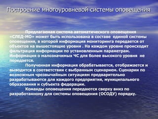 Построение многоуровневой системы оповещения Предлагаемая система автоматического оповещения «СЛЕД-МО» может быть использована в составе  единой системы оповещения, в которой информация мониторинга передается от объектов на вышестоящие уровни . На каждом уровне происходит фильтрация информации по установленным параметрам. Информация о малозначимых ЧС для более высокого уровня  не передается.  Полученная информация обрабатывается, отображается и выводится в соответствии с выбранным сценарием. Сценарии по возможным чрезвычайным ситуациям предварительно разрабатываются для каждого предприятия, муниципального образования и субъекта федерации.  Команды оповещения передаются сверху вниз по разработанному для системы оповещения (ОСОДУ) порядку. 