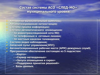 Состав системы АСО «СЛЕД-МО»  муниципального уровня: Аппаратно-вычислительный комплекс; Автоматизированная метеостанция; Система приема информации; Система автоматического  оповещения: - по радиотрансляционной сети МО; - по телефонным и  сотовым линиям; - по местным каналам телевидения; Система видео наблюдения; Запасной пульт управления(ЗПУ); Автоматизированные рабочие места (АРМ) дежурных служб; Программное обеспечение состоящее из 5 подсистем: - «Карта» - «Сервер метеоданных» - «Запуск оповещения и сирен» - «Поддержка принятия решений»   -   Базы данных. 