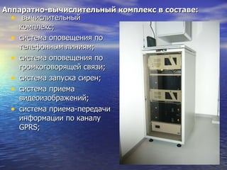 Аппаратно-вычислительный комплекс в составе: вычислительный комплекс; система оповещения по телефонным линиям; система оповещения по громкоговорящей связи; система запуска сирен; система приема видеоизображений; система приема-передачи информации по каналу  GPRS ; 