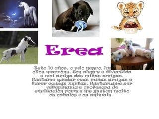Teño 10 años, o pelo negro, largo e os ollos marróns. Son alegre e divertida e moi amiga das miñas amigas. Gústame quedar coas miñas amigas e facer cousas xuntas. Gustaríame ser veterinaria e profesora de equitación porque me gustan moito os cabalos e os animais.  Erea 