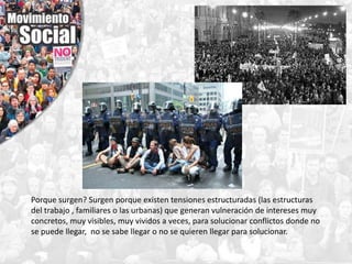 Porque surgen? Surgen porque existen tensiones estructuradas (las estructuras
del trabajo , familiares o las urbanas) que generan vulneración de intereses muy
concretos, muy visibles, muy vividos a veces, para solucionar conflictos donde no
se puede llegar, no se sabe llegar o no se quieren llegar para solucionar.